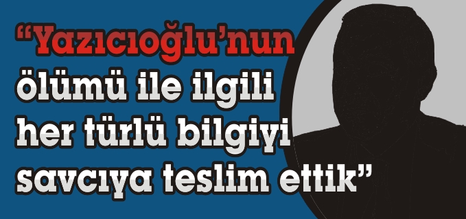 "YAZICIOĞLU’NUN ÖLÜMÜ İLE İLGİLİ HER TÜRLÜ BİLGİYİ SAVCIYA TESLİM ETTİK"