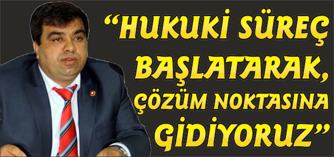 "HUKUKİ SÜREÇ BAŞLATARAK, ÇÖZÜM NOKTASINA GİDİYORUZ"