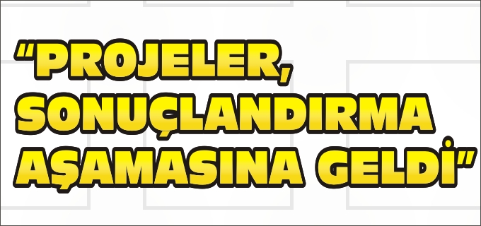"PROJELER, SONUÇLANDIRMA AŞAMASINA GELDİ"