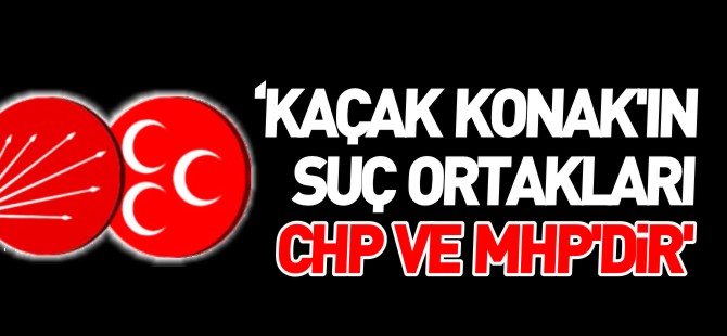 'KAÇAK KONAK’IN SUÇ ORTAKLARI CHP VE MHP’DİR'