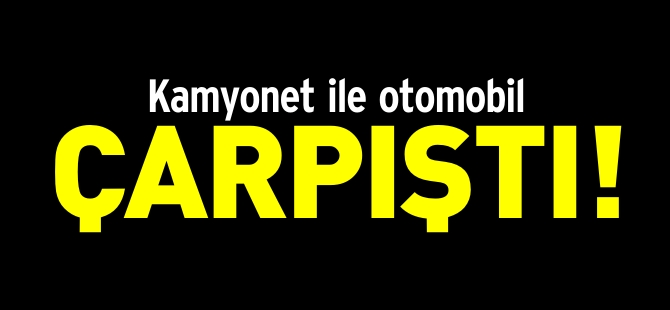 KAMYONET İLE OTOMOBİL ÇARPIŞTI