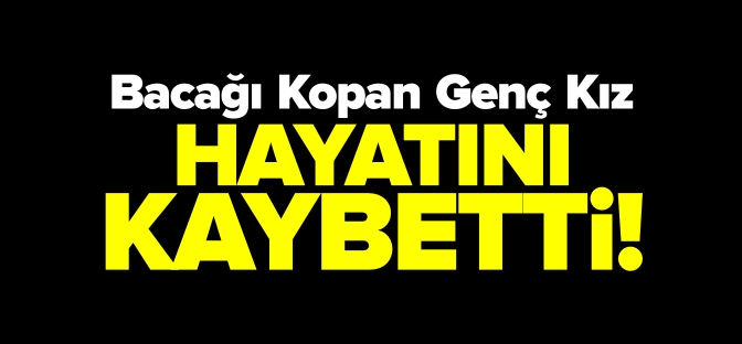 BACAĞI KOPAN GENÇ KIZ HAYATINI KAYBETTİ