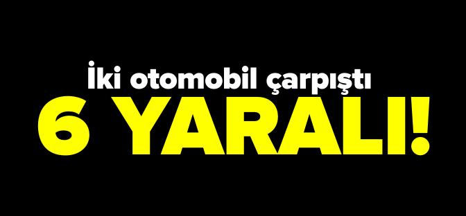 İKİ OTOMOBİL ÇARPIŞTI 6 YARALI