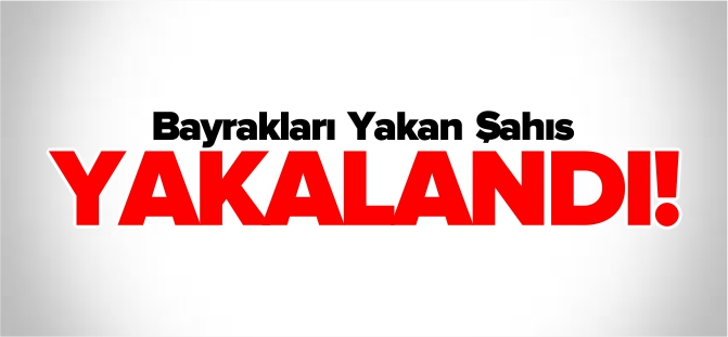 BAYRAKLARI YAKAN ŞAHIS YAKALANDI