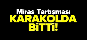 MİRAS TARTIŞMASI KARAKOLDA BİTTİ