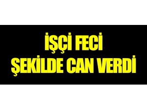 İŞÇİ FECİ ŞEKİLDE CAN VERDİ