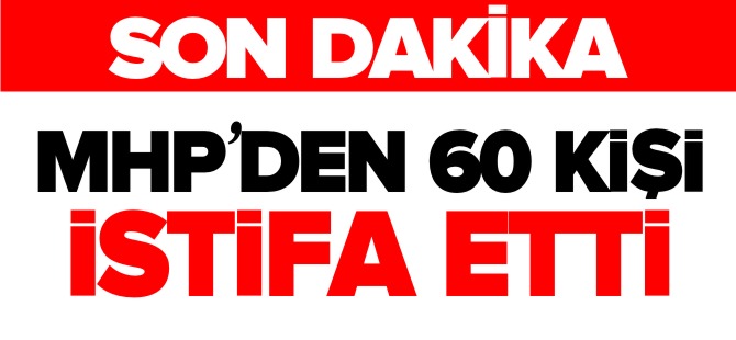 MHP'den 60 KİŞİ İSTİFA ETTİ