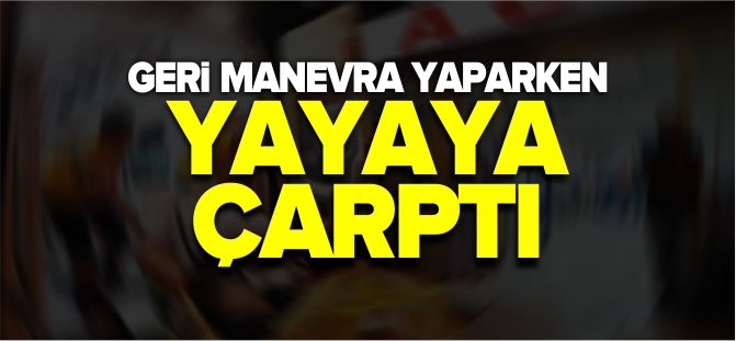 GERİ MANEVRA YAPARKEN YAYAYA ÇARPTI