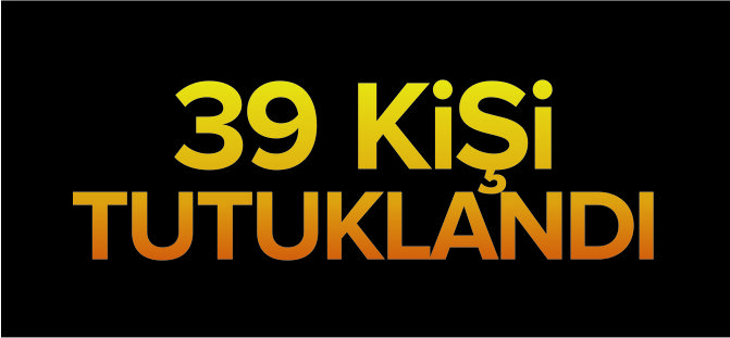 39 KİŞİ TUTUKLANDI