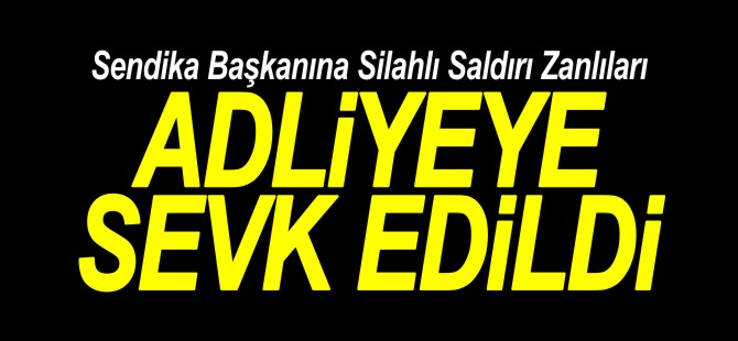 SENDİKA BAŞKANINA SİLAHLI SALDIRI ZANLILARI ADLİYEYE SEVK EDİLDİ