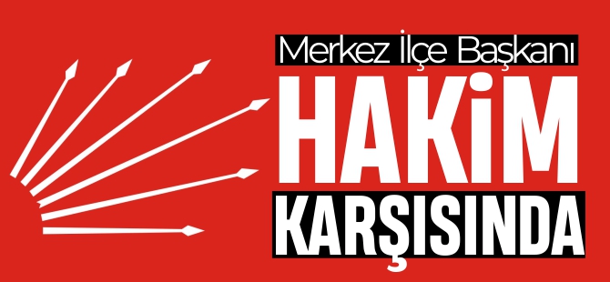 MERKEZ İLÇE BAŞKANI HAKİM KARŞISINDA