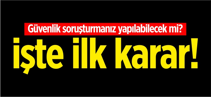 Güvenlik soruşturmanız yapılabilecek mi? İşte ilk karar