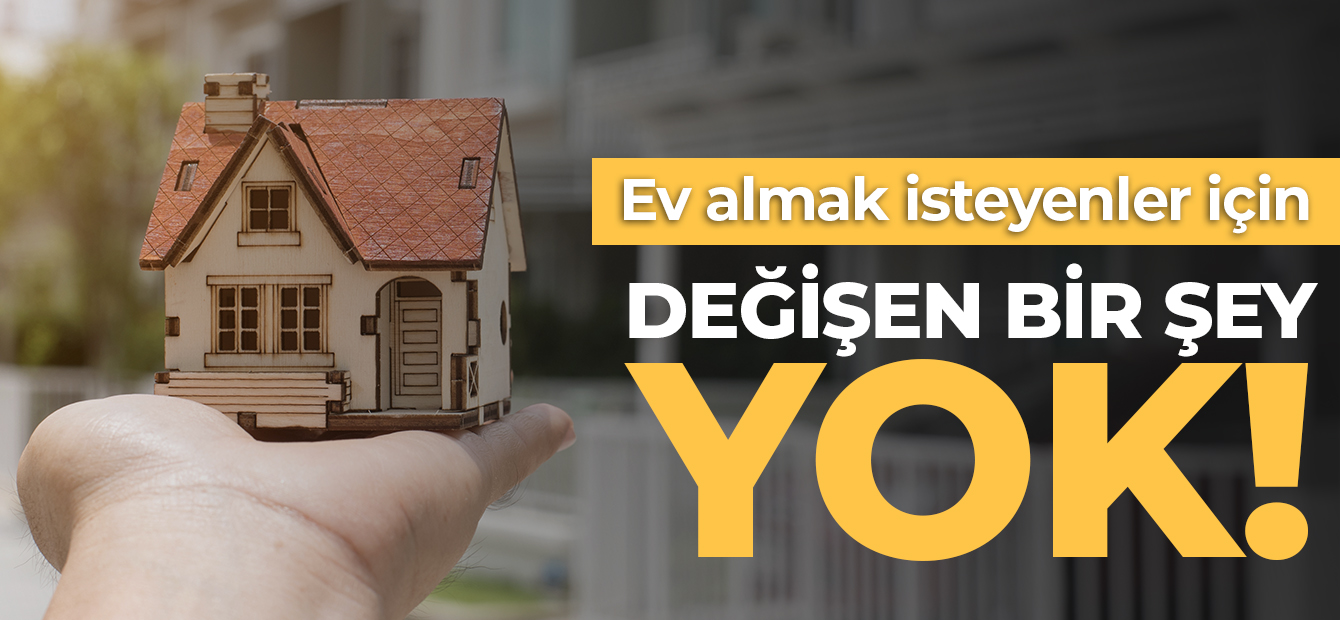 EV ALMAK İSTEYENLER İÇİN DEĞİŞEN BİR ŞEY YOK!