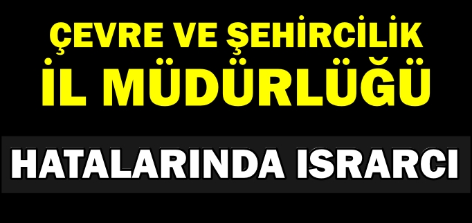 ÇEVRE VE ŞEHİRCİLİK İL MÜDÜRLÜĞÜ HATALARINDA ISRARCI