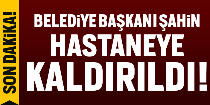 Belediye Başkanı Şahin hastaneye kaldırıldı