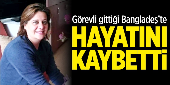 Görevli gittiği Bangladeş'te hayatını kaybetti