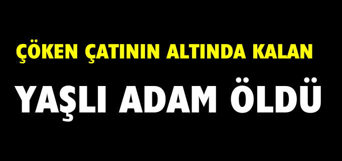 ÇÖKEN ÇATININ ALTINDA KALAN YAŞLI ADAM ÖLDÜ