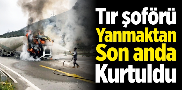 Tır şoförü yanmaktan son anda kurtuldu