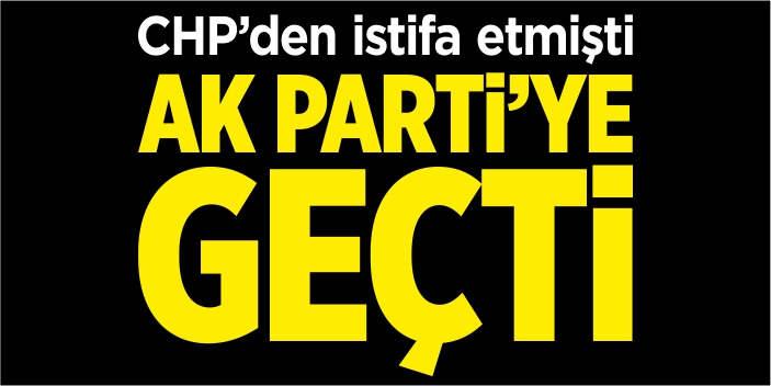 CHP’den istifa etmişti AK Parti'ye geçti