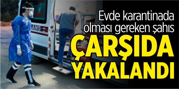 Evde karantinada olması gereken şahıs çarşıda yakalandı