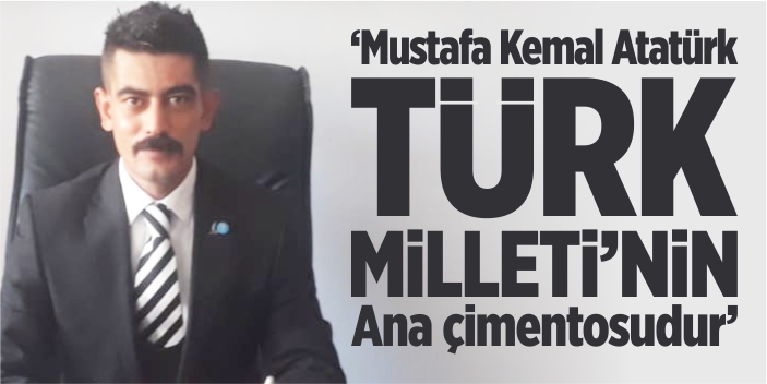 “Mustafa Kemal Atatürk, Türk Milleti’nin ana çimentosudur”