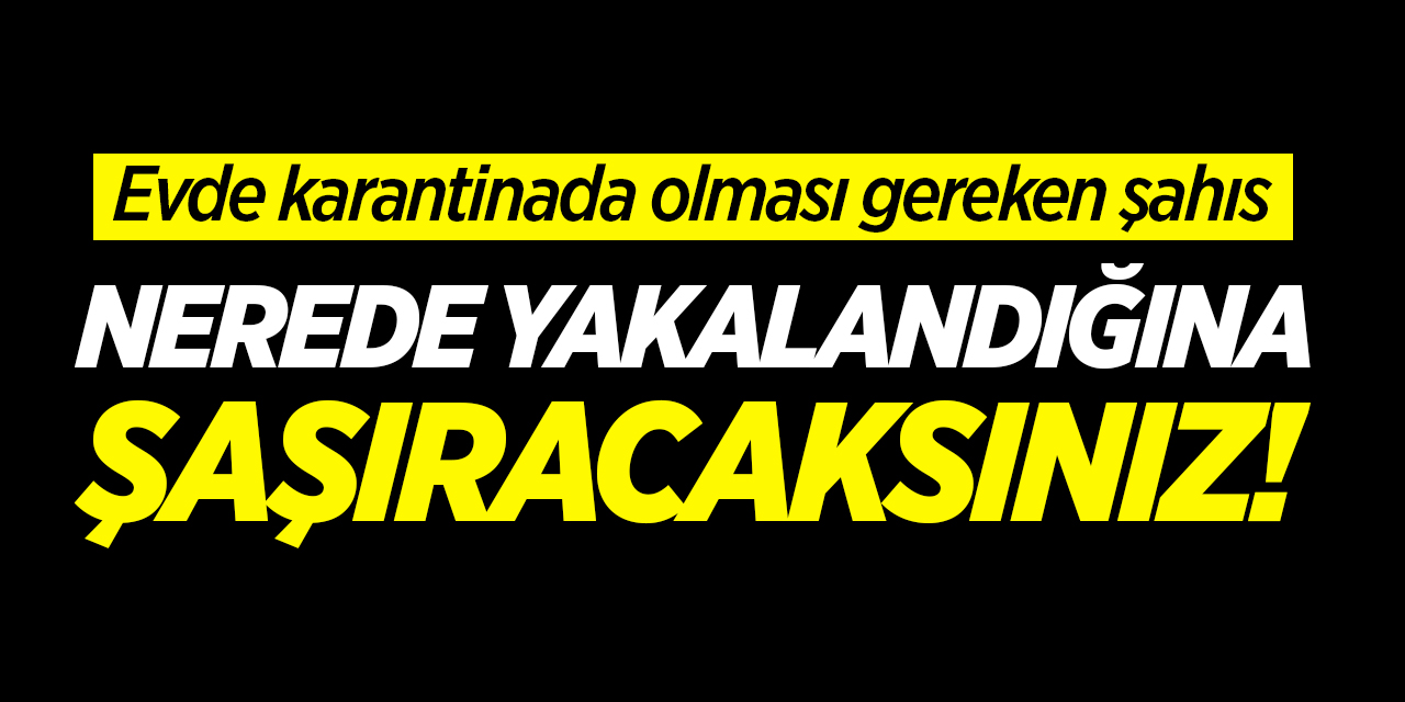 Evde karantinada olması gereken şahıs nerede yakalandığına şaşıracaksınız!