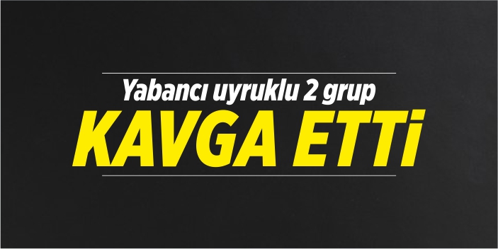 Yabancı uyruklu 2 grup kavga etti