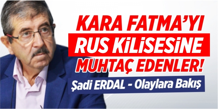 Kara Fatma’yı Rus Kilisesine muhtaç edenler
