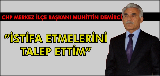 CHP MERKEZ İLÇE BAŞKANI DEMİRCİ, "İSTİFA ETMELERİNİ TALEP ETTİM"
