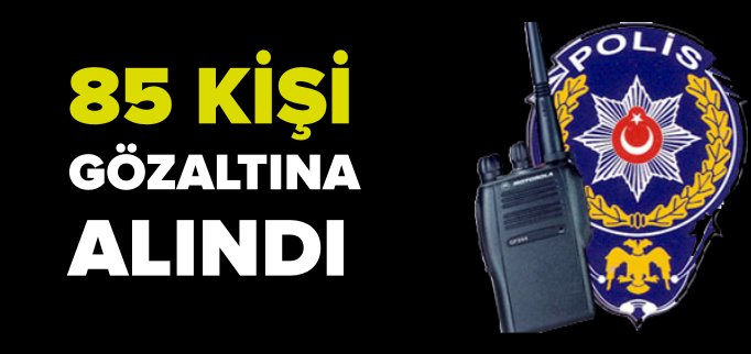 85 KİŞİ GÖZALTINA ALINDI