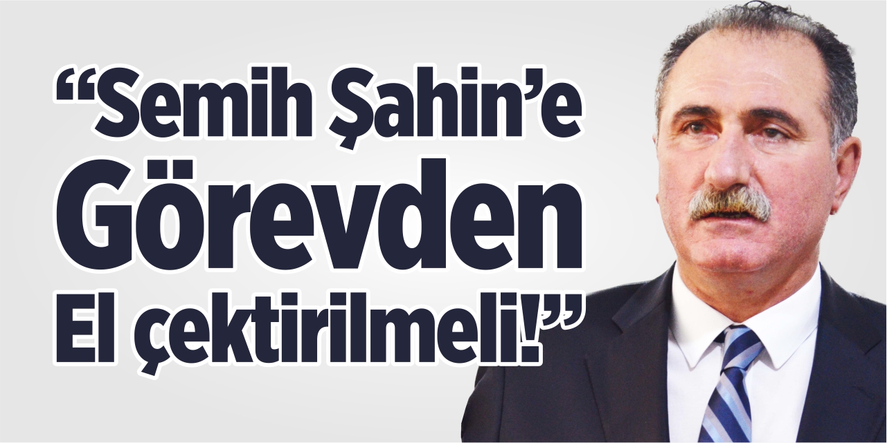 "Semih Şahin'e görevden el çektirilmeli!"