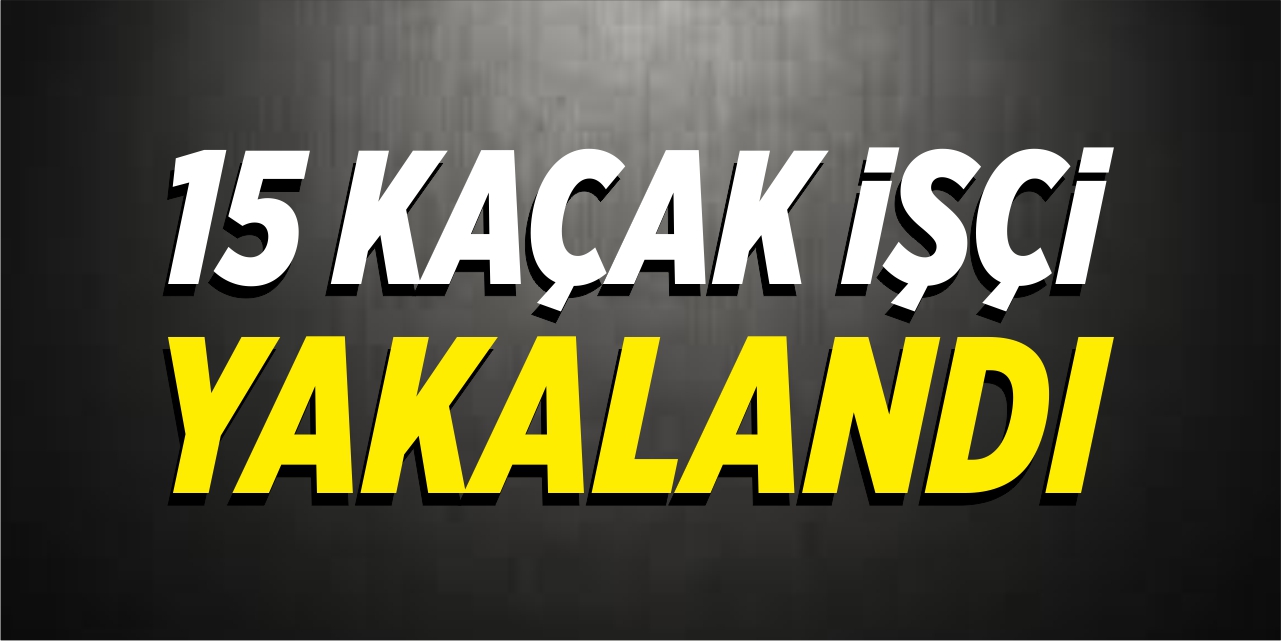 15 kaçak işçi yakalandı