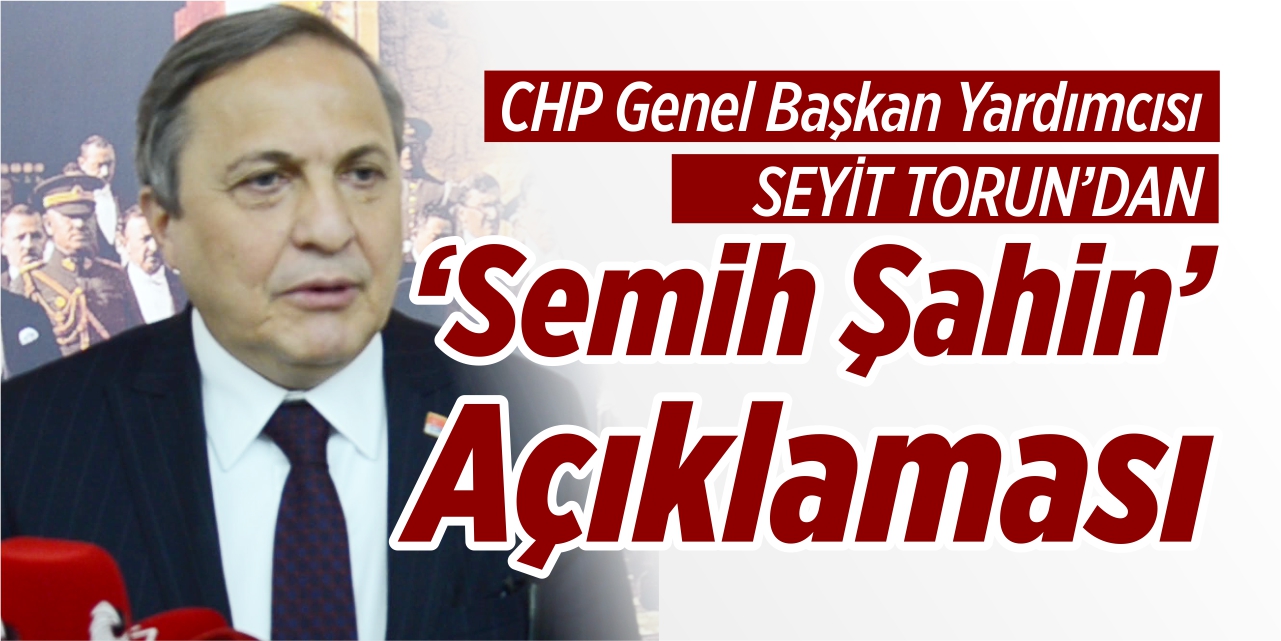 CHP Genel Başkan Yardımcısı Seyit Torun’dan ‘Semih Şahin’ açıklaması