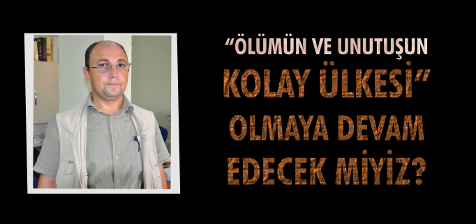 "ÖLÜMÜN VE UNUTUŞUN KOLAY ÜLKESİ" OLMAYA DEVAM EDECEK MİYİZ?