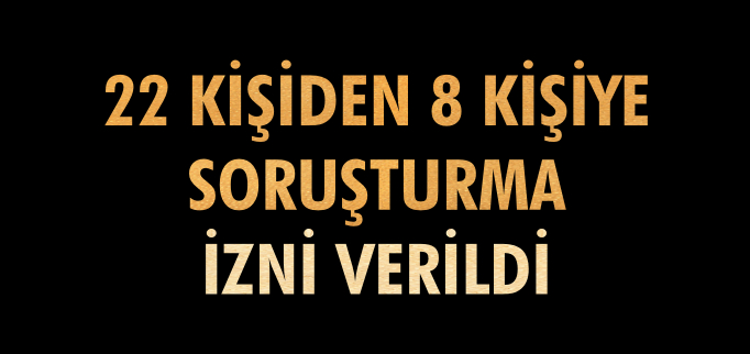 22 KİŞİDEN 8 KİŞİYE SORUŞTURMA İZNİ VERİLDİ