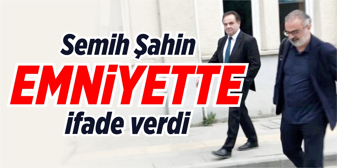 Semih Şahin emniyette ifade verdi