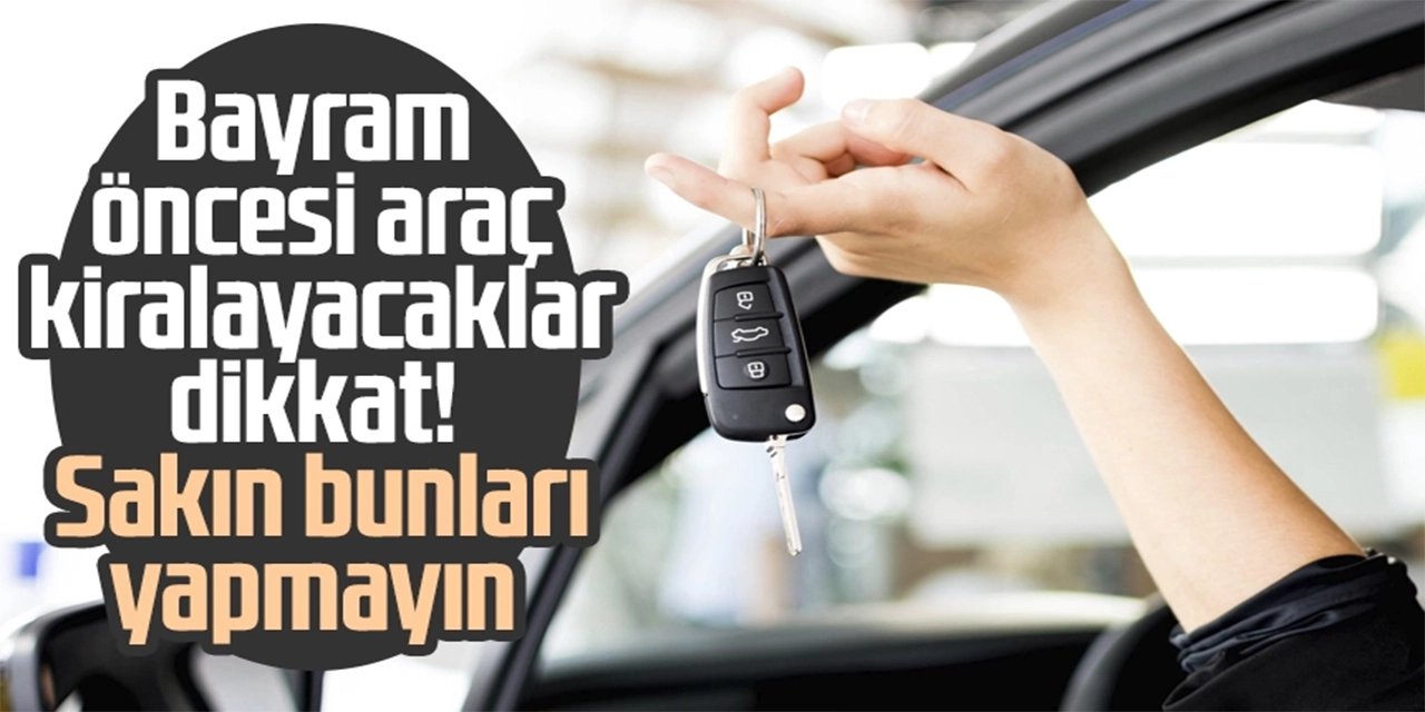 Bayram öncesi araç kiralayacaklar dikkat! Sakın bunları yapmayın