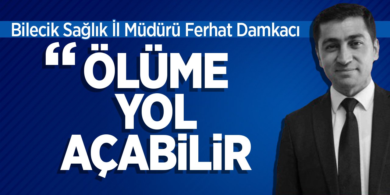 Bilecik İl Sağlık Müdürü Ferhat Damkacı "Ölüme Yol Açabilir"