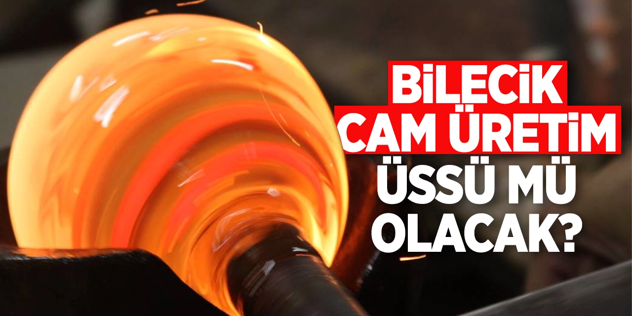 Bilecik cam üretim üssü mü olacak?