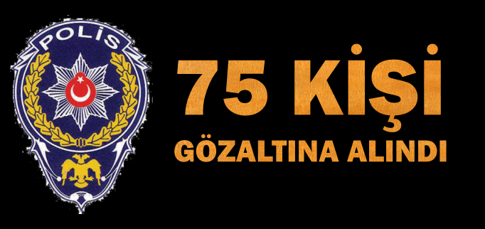75 KİŞİ GÖZALTINA ALINDI