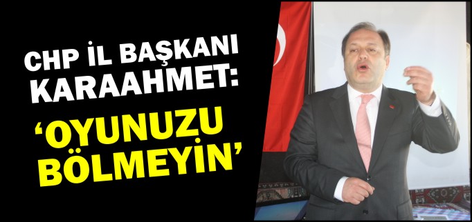 CHP İL BAŞKANI KARAAHMET; "OYUNUZU BÖLMEYİN"