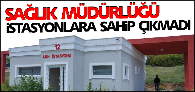 SAĞLIK MÜDÜRLÜĞÜ İSTASYONLARA SAHİP ÇIKMADI