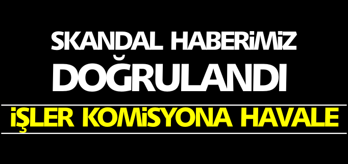 SKANDAL HABERİMİZ DOĞRULANDI İŞLER KOMİSYONA HAVALE