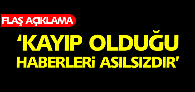 ’KAYIP OLDUĞU HABERLERİ ASILSIZDIR’