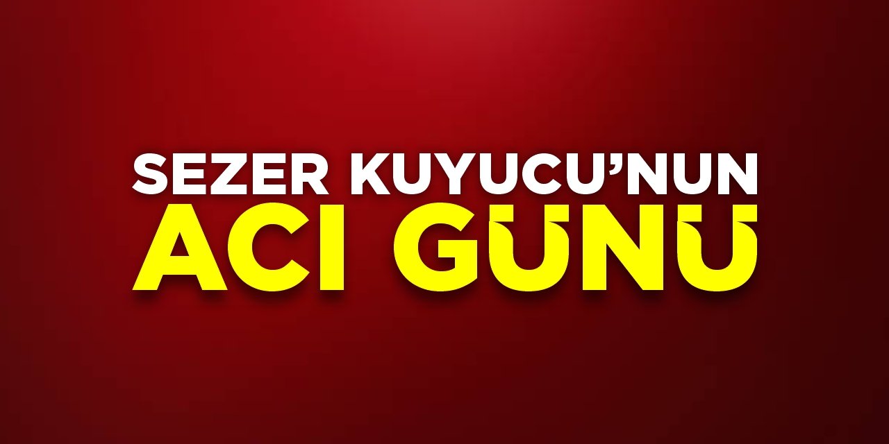 Sezer Kuyucu’nun acı günü