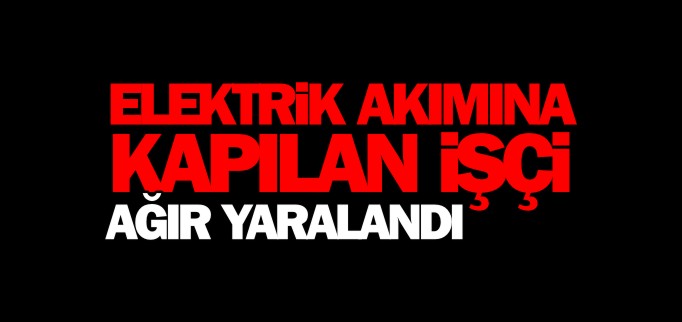 ELEKTRİK AKIMINA KAPILAN İŞÇİ AĞIR YARALANDI