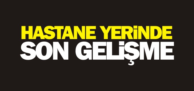 HASTANE YERİNDE SON GELİŞME