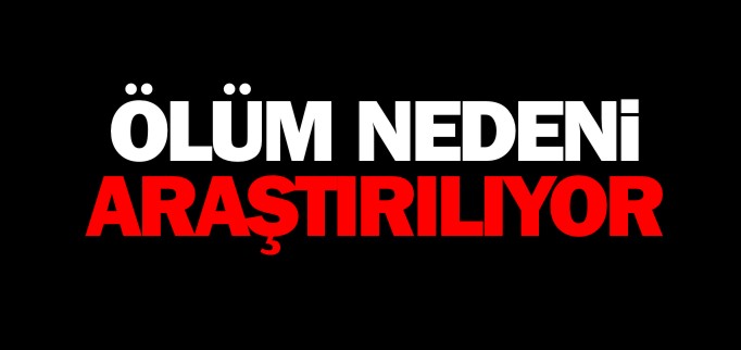 ÖLÜM NEDENİ ARAŞTIRILIYOR