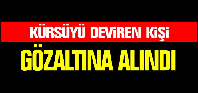 KÜRSÜYÜ DEVİREN KİŞİ GÖZALTINA ALINDI