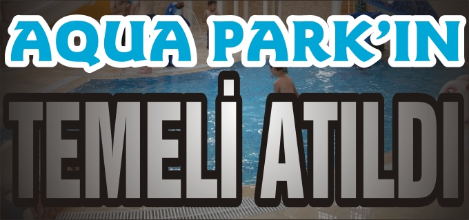 AQUA PARK’IN TEMELİ ATILDI